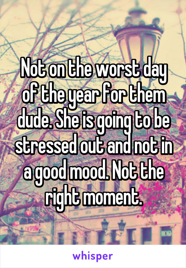 Not on the worst day of the year for them dude. She is going to be stressed out and not in a good mood. Not the right moment.