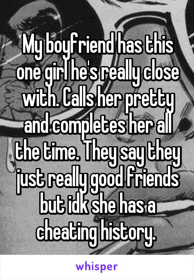 My boyfriend has this one girl he's really close with. Calls her pretty and completes her all the time. They say they just really good friends but idk she has a cheating history. 
