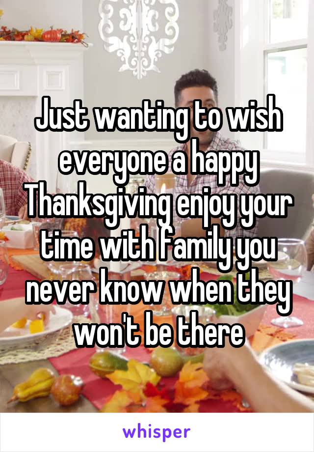 Just wanting to wish everyone a happy Thanksgiving enjoy your time with family you never know when they won't be there