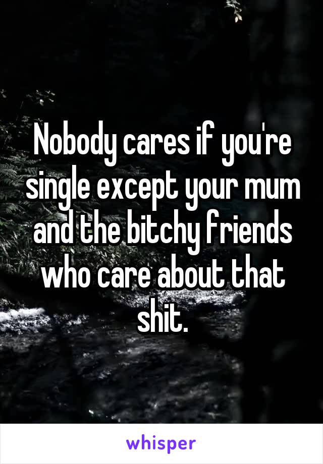 Nobody cares if you're single except your mum and the bitchy friends who care about that shit.