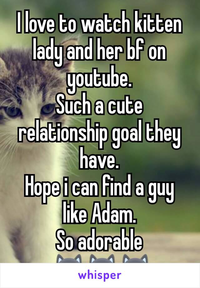I love to watch kitten lady and her bf on youtube.
Such a cute  relationship goal they have.
Hope i can find a guy like Adam.
So adorable
 🐱🐱🐱