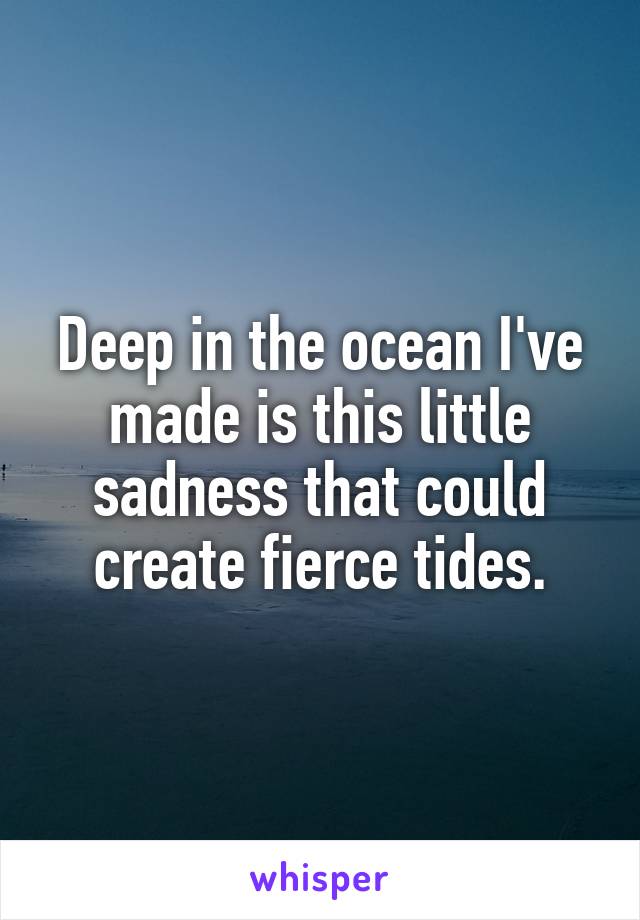 Deep in the ocean I've made is this little sadness that could create fierce tides.
