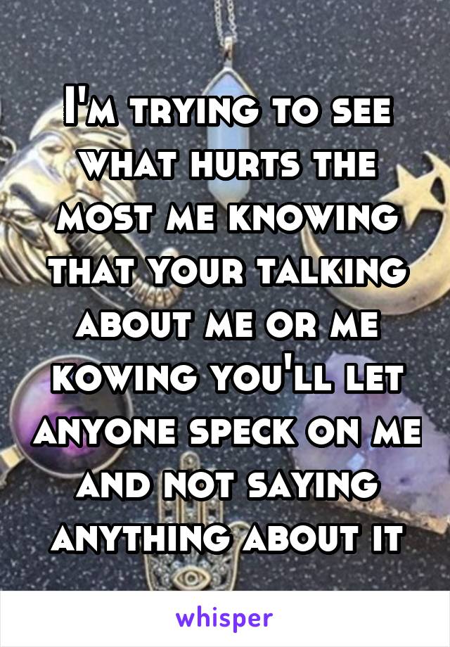 I'm trying to see what hurts the most me knowing that your talking about me or me kowing you'll let anyone speck on me and not saying anything about it