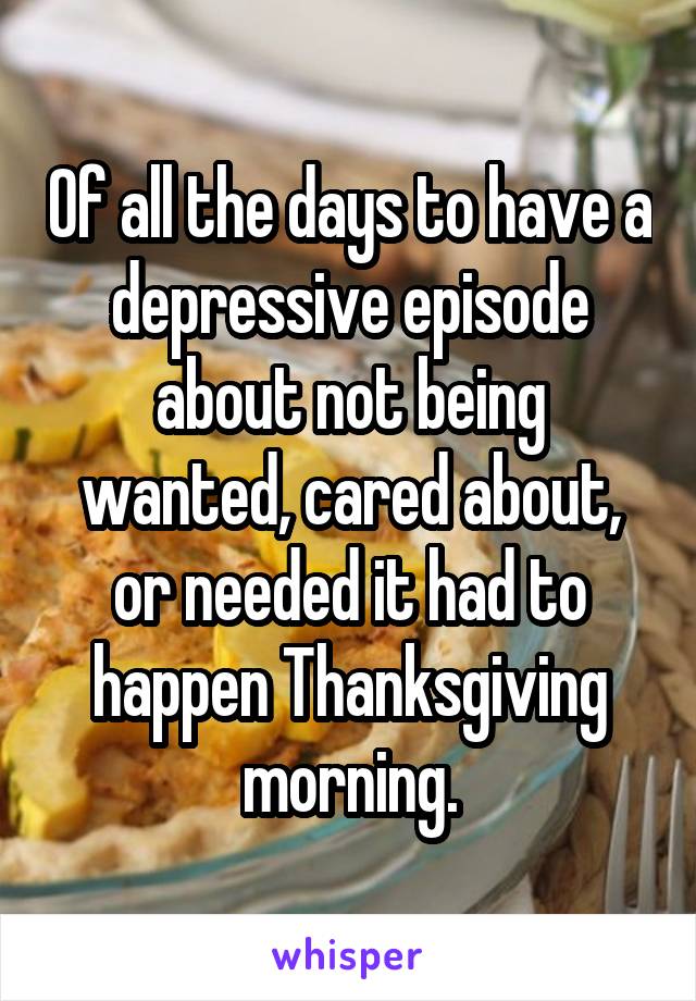 Of all the days to have a depressive episode about not being wanted, cared about, or needed it had to happen Thanksgiving morning.