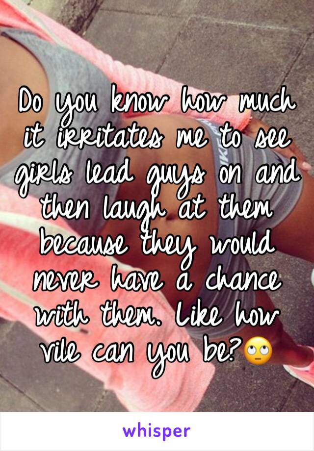 Do you know how much it irritates me to see girls lead guys on and then laugh at them because they would never have a chance with them. Like how vile can you be?🙄