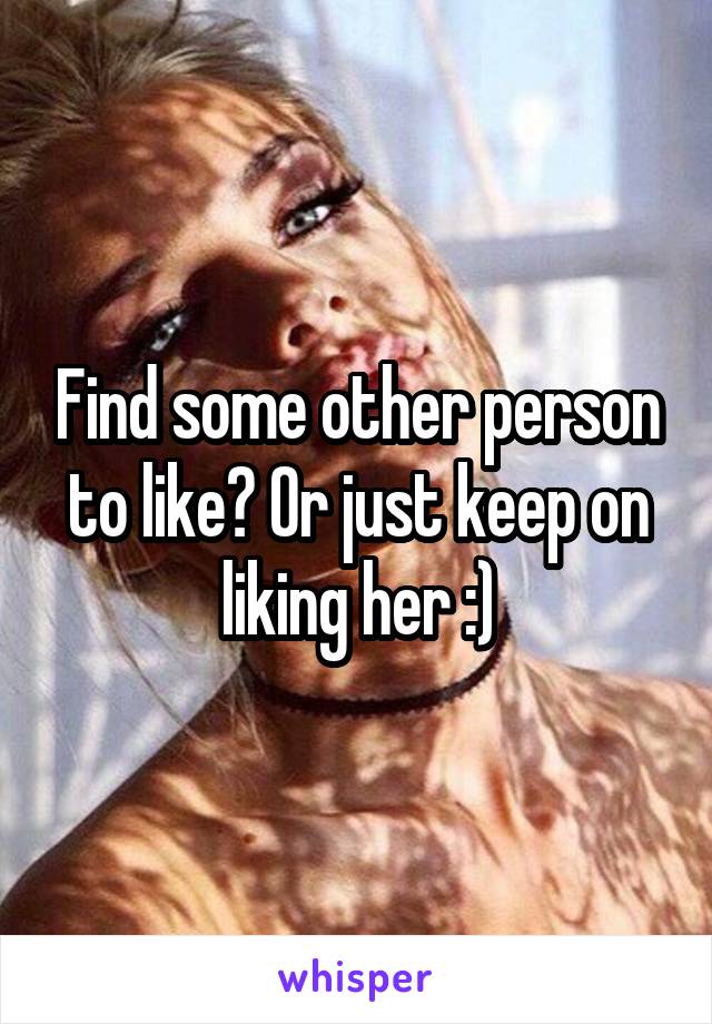 Find some other person to like? Or just keep on liking her :)