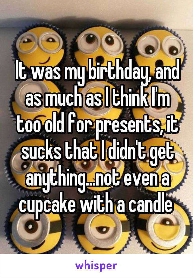 It was my birthday, and as much as I think I'm too old for presents, it sucks that I didn't get anything...not even a cupcake with a candle 