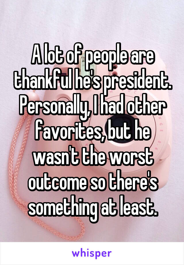 A lot of people are thankful he's president.
Personally, I had other favorites, but he wasn't the worst outcome so there's something at least.