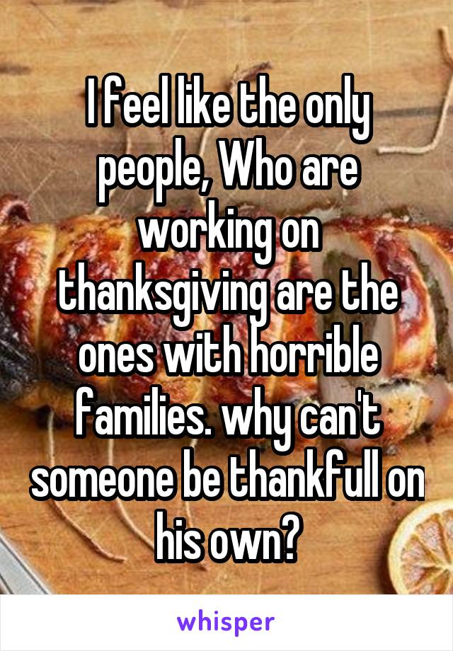 I feel like the only people, Who are working on thanksgiving are the ones with horrible families. why can't someone be thankfull on his own?