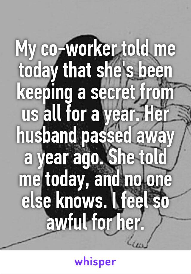 My co-worker told me today that she's been keeping a secret from us all for a year. Her husband passed away a year ago. She told me today, and no one else knows. I feel so awful for her.