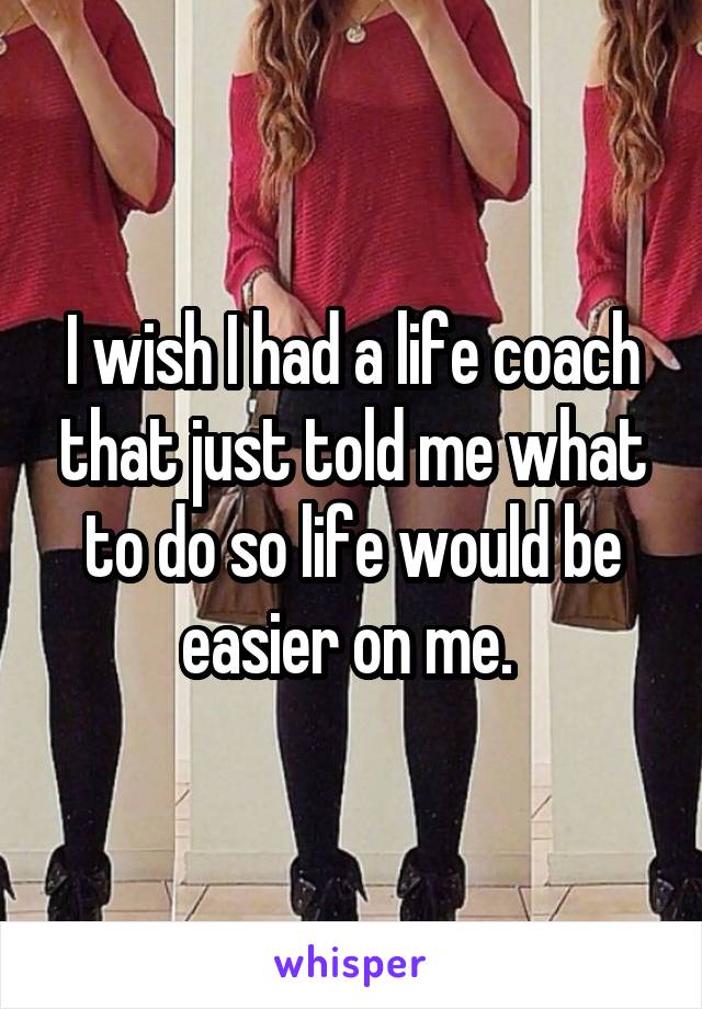 I wish I had a life coach that just told me what to do so life would be easier on me. 