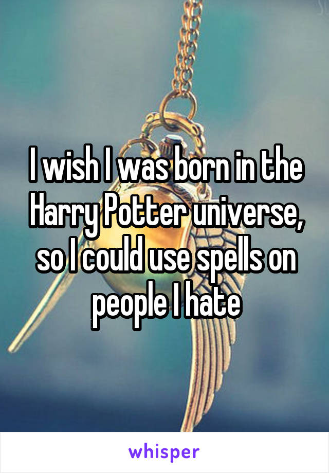 I wish I was born in the Harry Potter universe, so I could use spells on people I hate