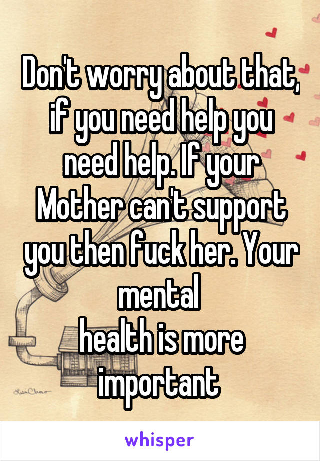 Don't worry about that, if you need help you need help. If your Mother can't support you then fuck her. Your mental 
health is more important 