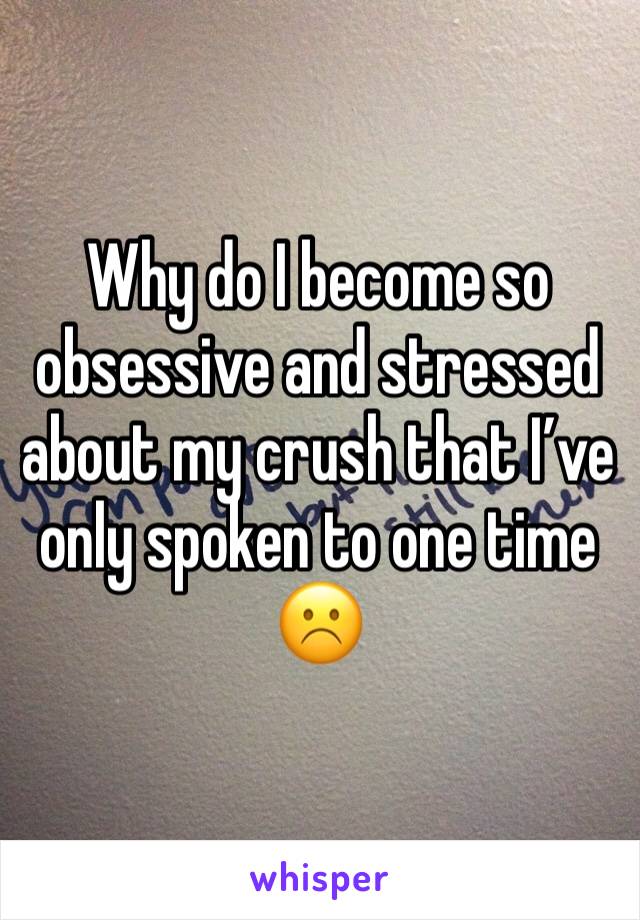 Why do I become so obsessive and stressed about my crush that I’ve only spoken to one time ☹️