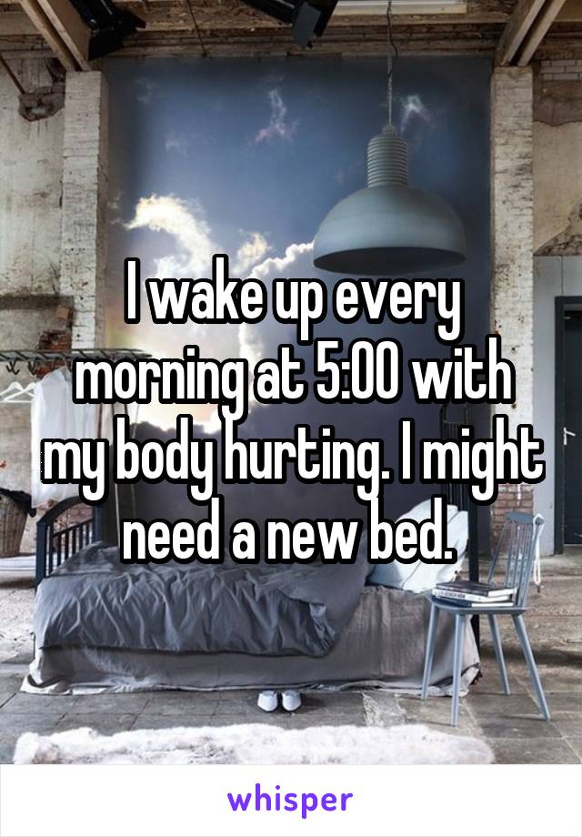 I wake up every morning at 5:00 with my body hurting. I might need a new bed. 