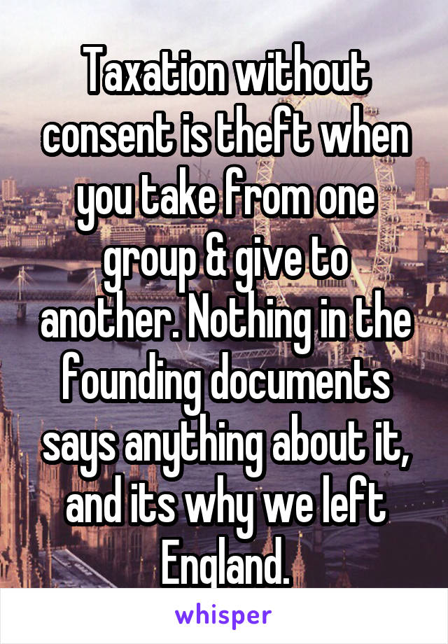 Taxation without consent is theft when you take from one group & give to another. Nothing in the founding documents says anything about it, and its why we left England.