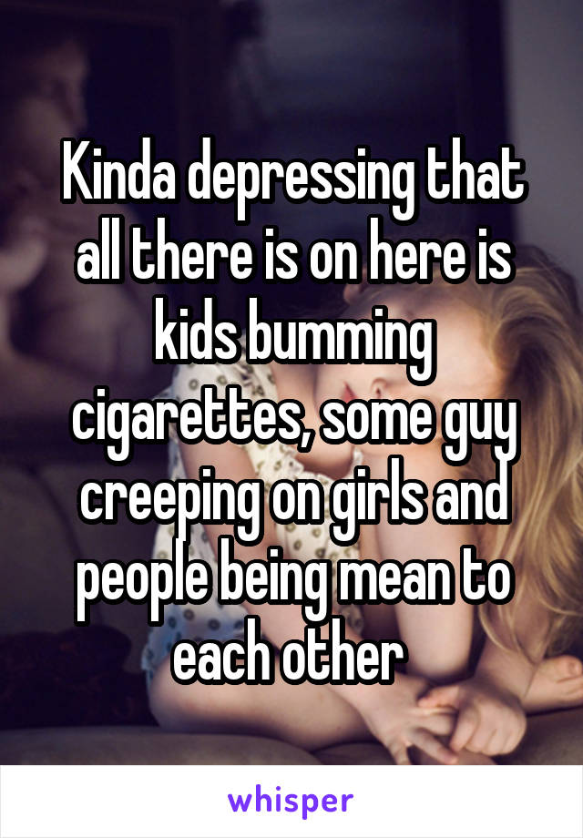 Kinda depressing that all there is on here is kids bumming cigarettes, some guy creeping on girls and people being mean to each other 