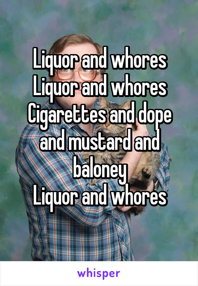 Liquor and whores
Liquor and whores
Cigarettes and dope and mustard and baloney
Liquor and whores
