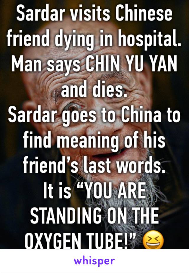 Sardar visits Chinese friend dying in hospital. Man says CHIN YU YAN and dies. 
Sardar goes to China to find meaning of his friend’s last words. 
It is “YOU ARE STANDING ON THE OXYGEN TUBE!” 😆