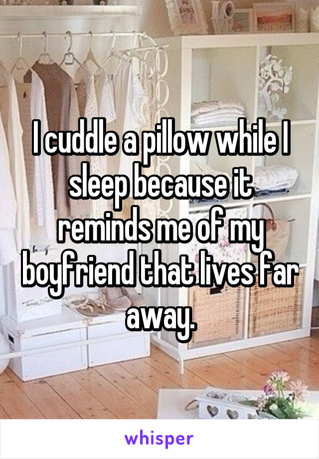 I cuddle a pillow while I sleep because it reminds me of my boyfriend that lives far away.
