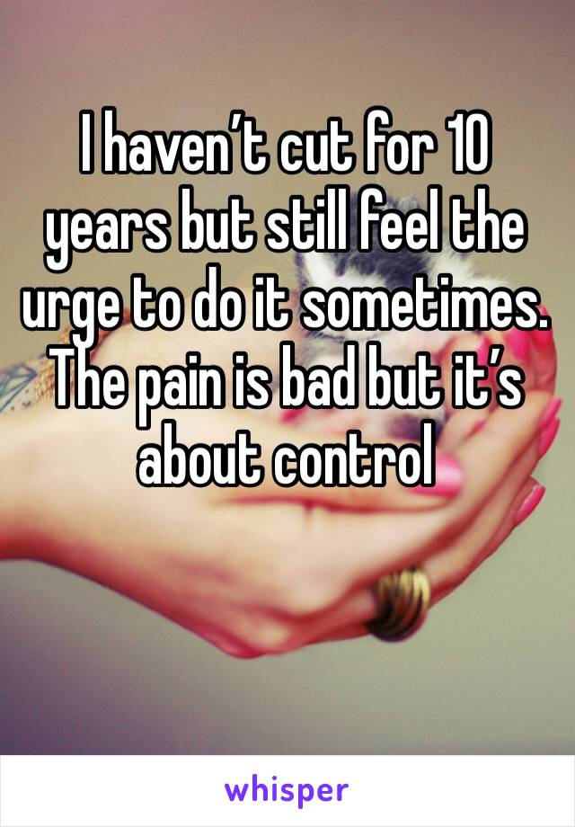 I haven’t cut for 10 years but still feel the urge to do it sometimes.
The pain is bad but it’s about control 