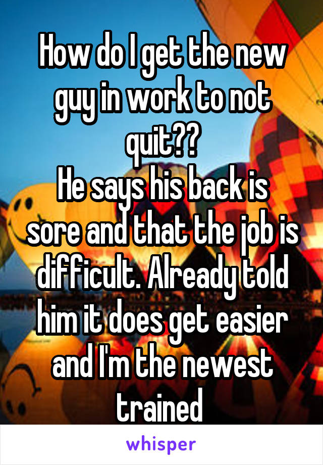How do I get the new guy in work to not quit??
He says his back is sore and that the job is difficult. Already told him it does get easier and I'm the newest trained 