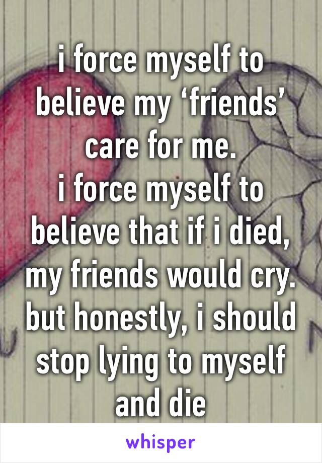 i force myself to believe my ‘friends’ care for me.
i force myself to believe that if i died, my friends would cry. 
but honestly, i should stop lying to myself and die