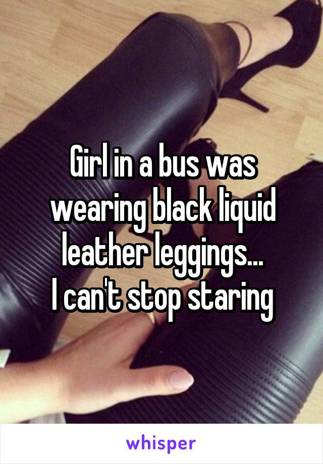 Girl in a bus was wearing black liquid leather leggings...
I can't stop staring