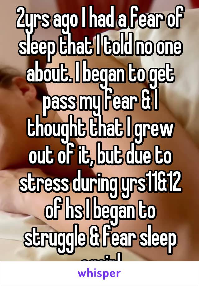 2yrs ago I had a fear of sleep that I told no one about. I began to get pass my fear & I thought that I grew out of it, but due to stress during yrs11&12 of hs I began to struggle & fear sleep again!