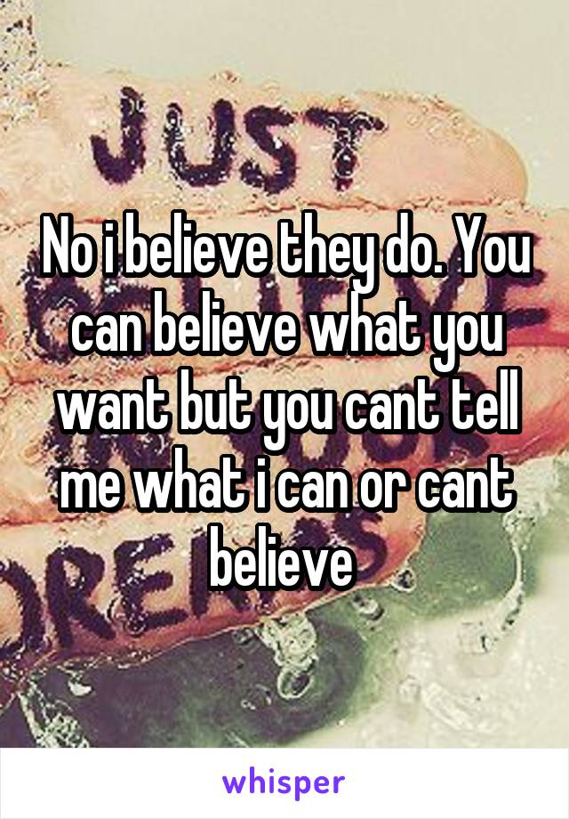 No i believe they do. You can believe what you want but you cant tell me what i can or cant believe 