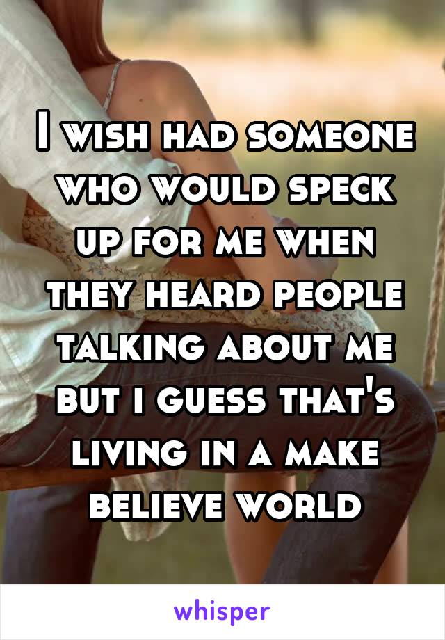 I wish had someone who would speck up for me when they heard people talking about me but i guess that's living in a make believe world