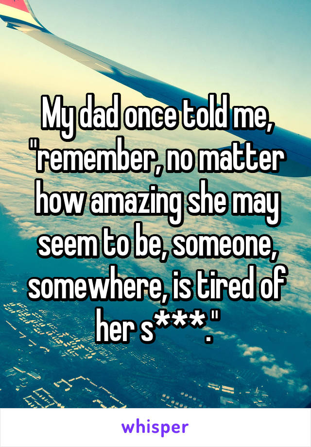 My dad once told me, "remember, no matter how amazing she may seem to be, someone, somewhere, is tired of her s***."