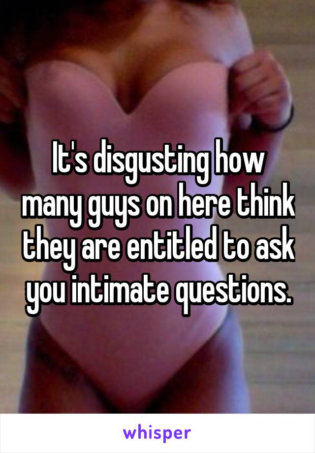 It's disgusting how many guys on here think they are entitled to ask you intimate questions.