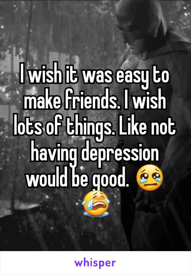 I wish it was easy to make friends. I wish lots of things. Like not having depression would be good. 😢😭
