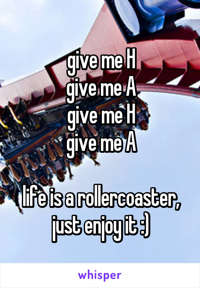 give me H
give me A
give me H
give me A

life is a rollercoaster, just enjoy it :)