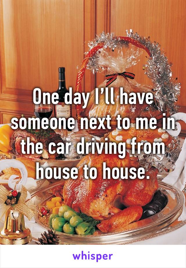 One day I’ll have someone next to me in the car driving from house to house. 
