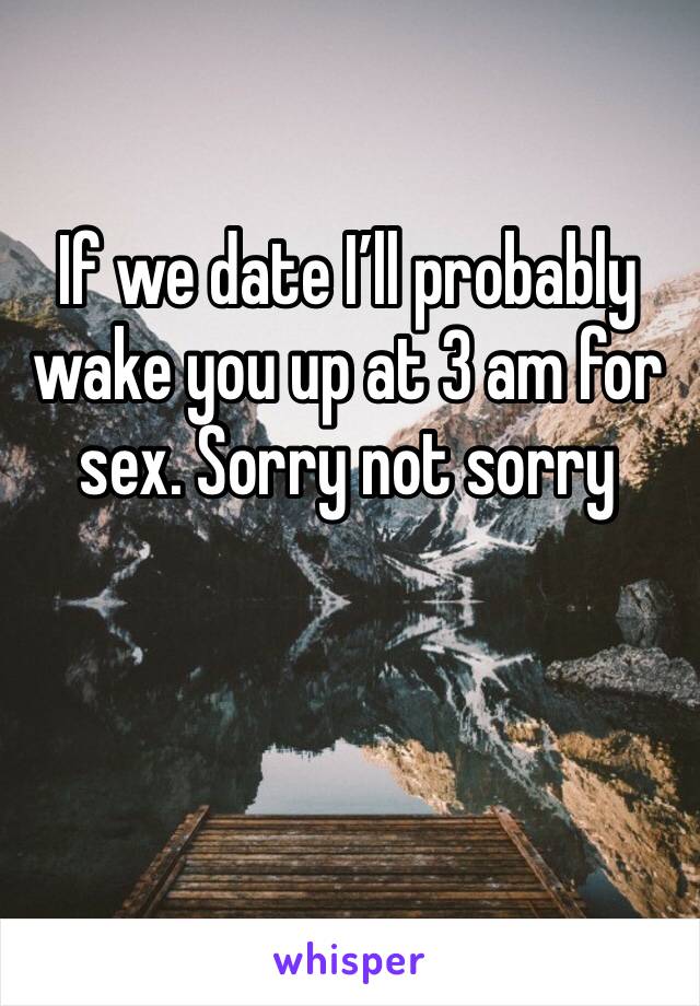 If we date I’ll probably wake you up at 3 am for sex. Sorry not sorry