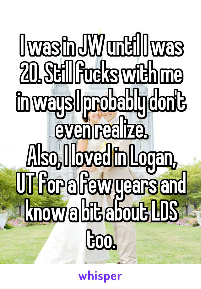 I was in JW until I was 20. Still fucks with me in ways I probably don't even realize.
Also, I loved in Logan, UT for a few years and know a bit about LDS too.