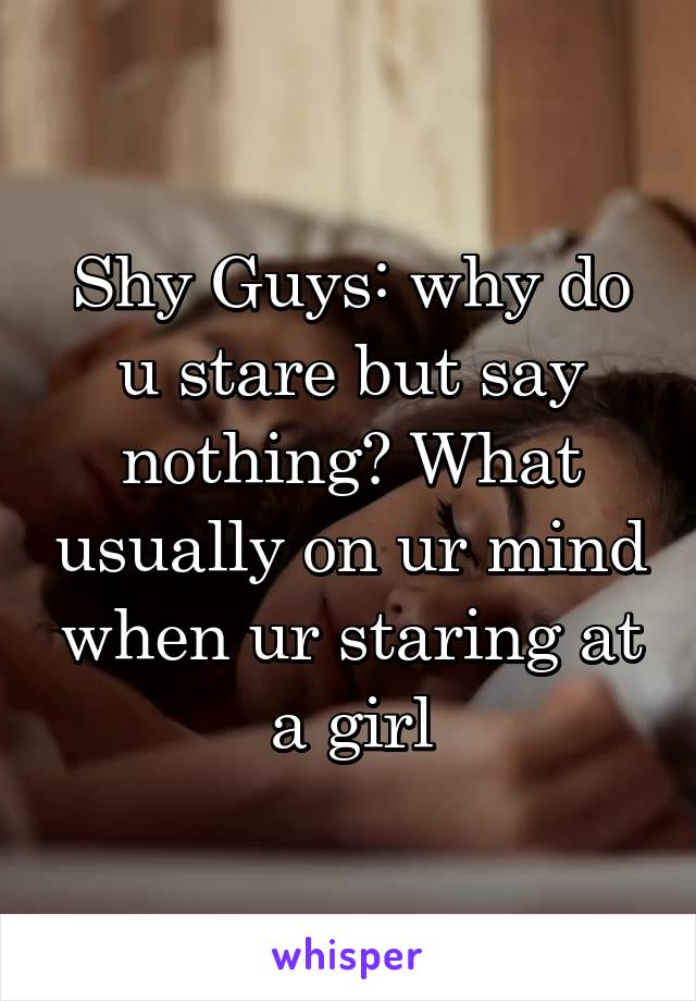 Shy Guys: why do u stare but say nothing? What usually on ur mind when ur staring at a girl