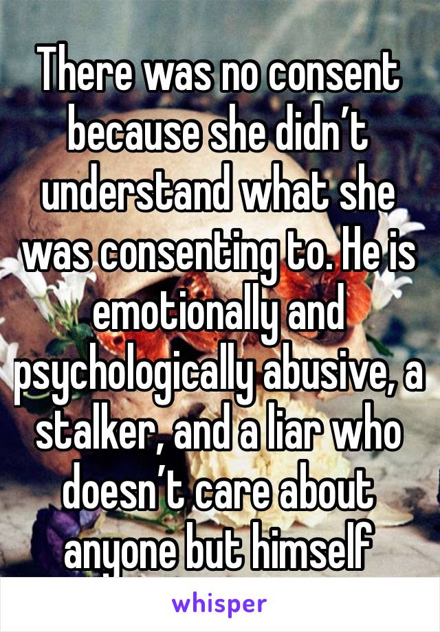 There was no consent because she didn’t understand what she was consenting to. He is emotionally and psychologically abusive, a stalker, and a liar who doesn’t care about anyone but himself 