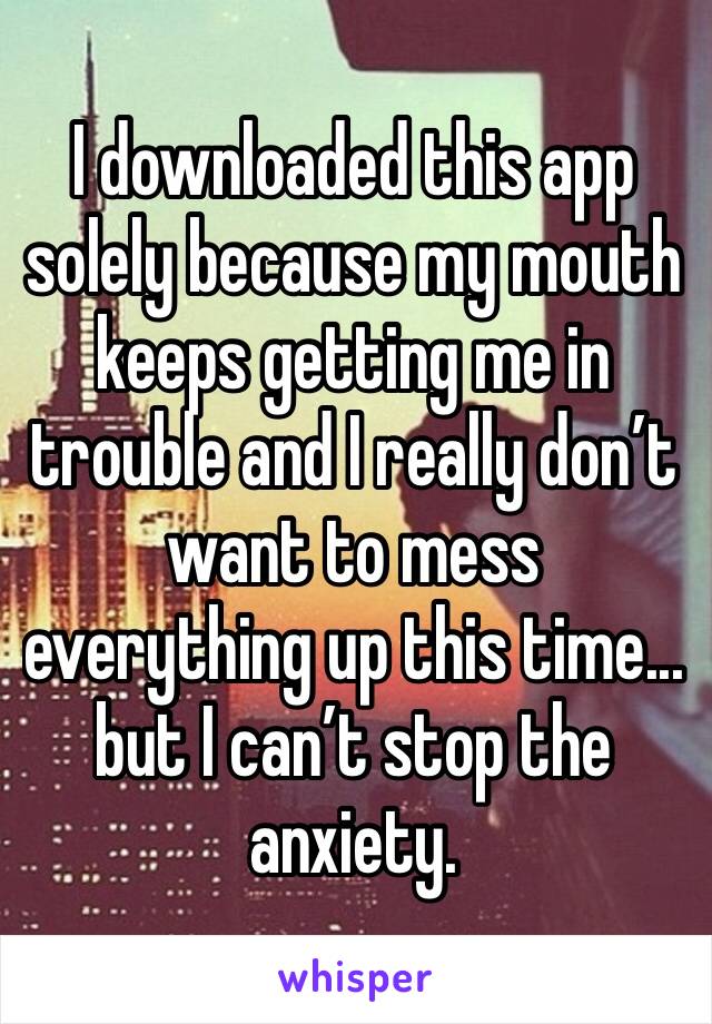I downloaded this app solely because my mouth keeps getting me in trouble and I really don’t want to mess everything up this time... but I can’t stop the anxiety.