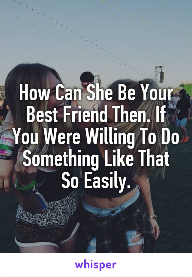 How Can She Be Your Best Friend Then. If You Were Willing To Do Something Like That So Easily.