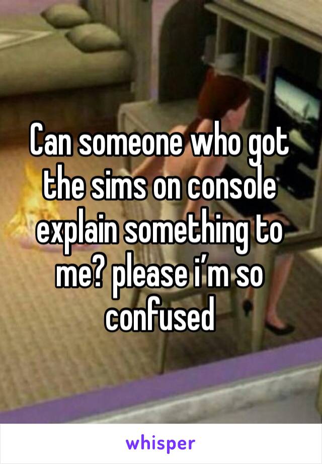 Can someone who got the sims on console explain something to me? please i’m so confused