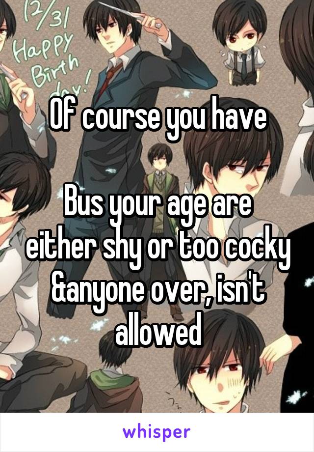 Of course you have

Bus your age are either shy or too cocky
&anyone over, isn't allowed
