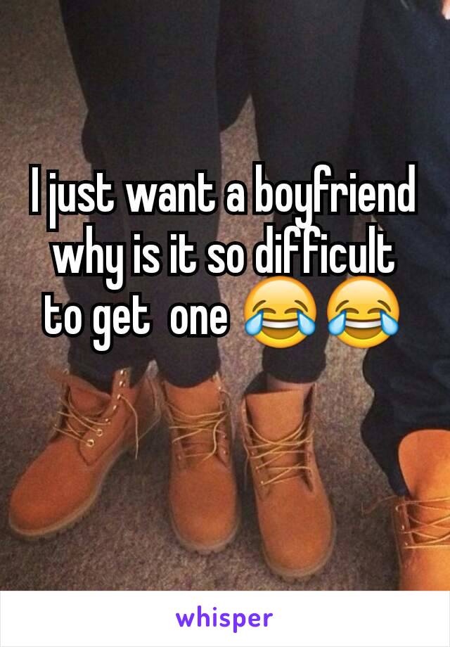 I just want a boyfriend why is it so difficult  to get  one 😂😂