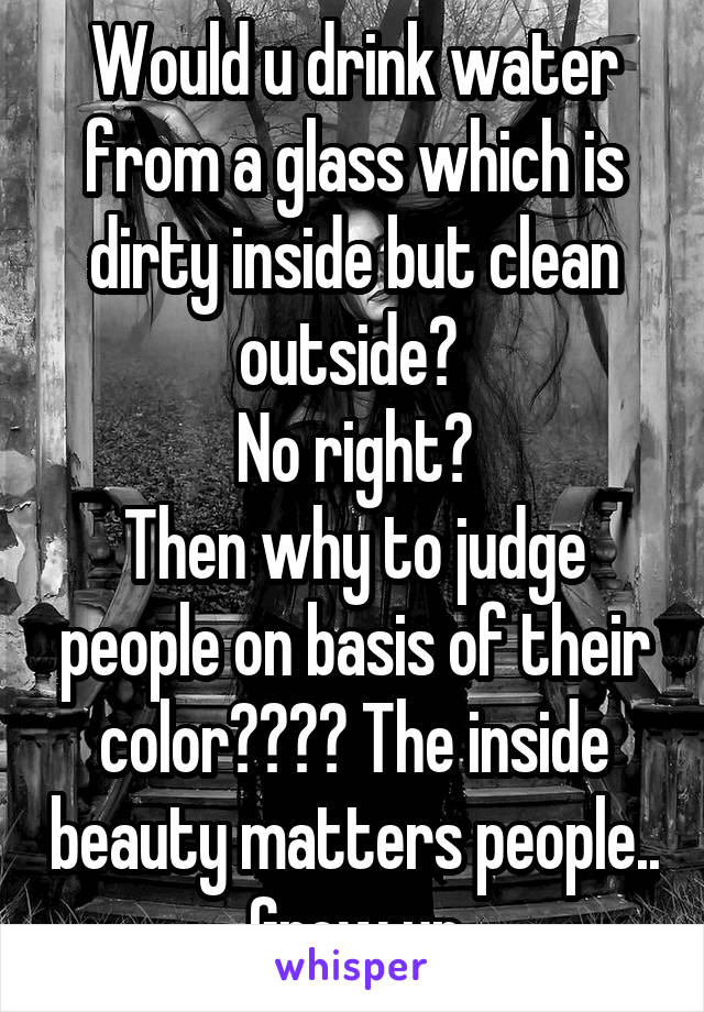 Would u drink water from a glass which is dirty inside but clean outside? 
No right?
Then why to judge people on basis of their color???? The inside beauty matters people.. Grow up