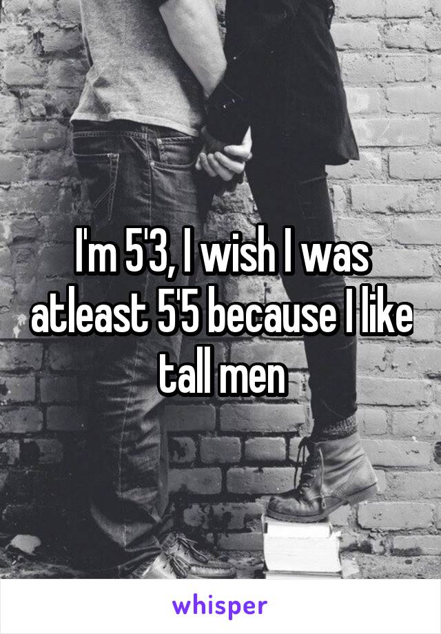 I'm 5'3, I wish I was atleast 5'5 because I like tall men