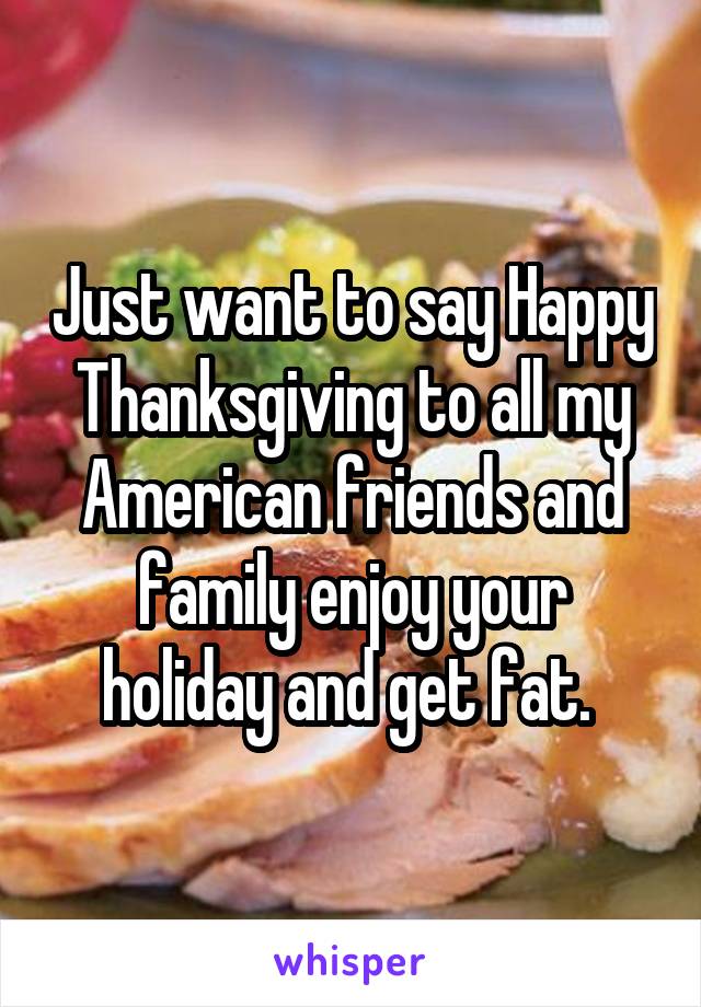 Just want to say Happy Thanksgiving to all my American friends and family enjoy your holiday and get fat. 