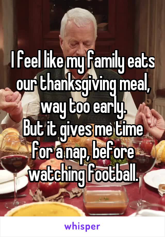 I feel like my family eats our thanksgiving meal, way too early.
But it gives me time for a nap, before watching football.
