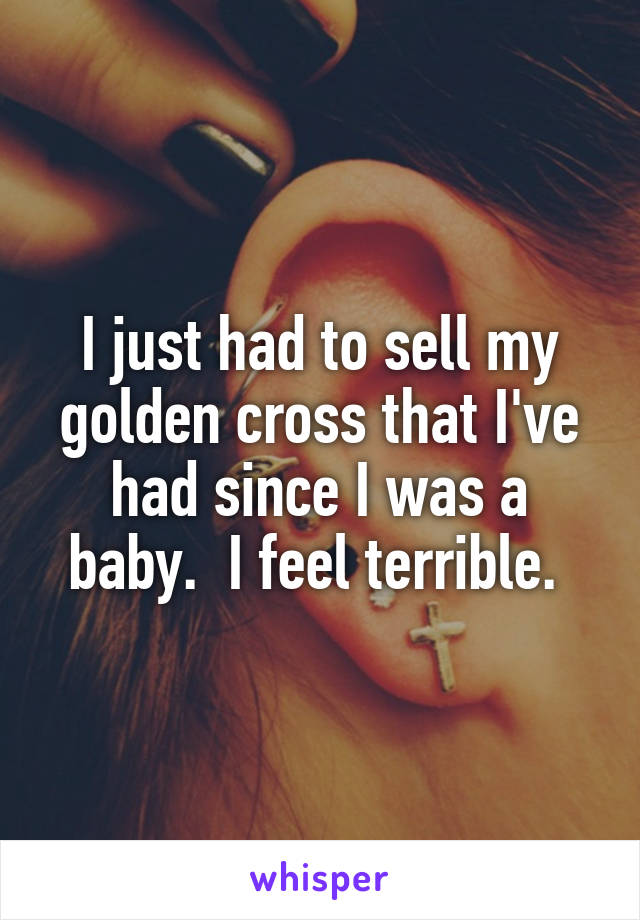 I just had to sell my golden cross that I've had since I was a baby.  I feel terrible. 